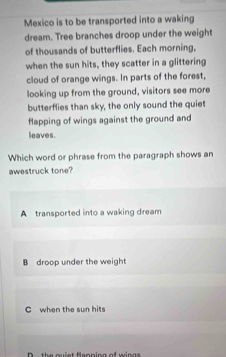 Mexico is to be transported into a waking
dream. Tree branches droop under the weight
of thousands of butterflies. Each morning,
when the sun hits, they scatter in a glittering
cloud of orange wings. In parts of the forest,
looking up from the ground, visitors see more
butterflies than sky, the only sound the quiet
flapping of wings against the ground and
leaves.
Which word or phrase from the paragraph shows an
awestruck tone?
A transported into a waking dream
B droop under the weight
C when the sun hits
D the guiet flapping of wings
