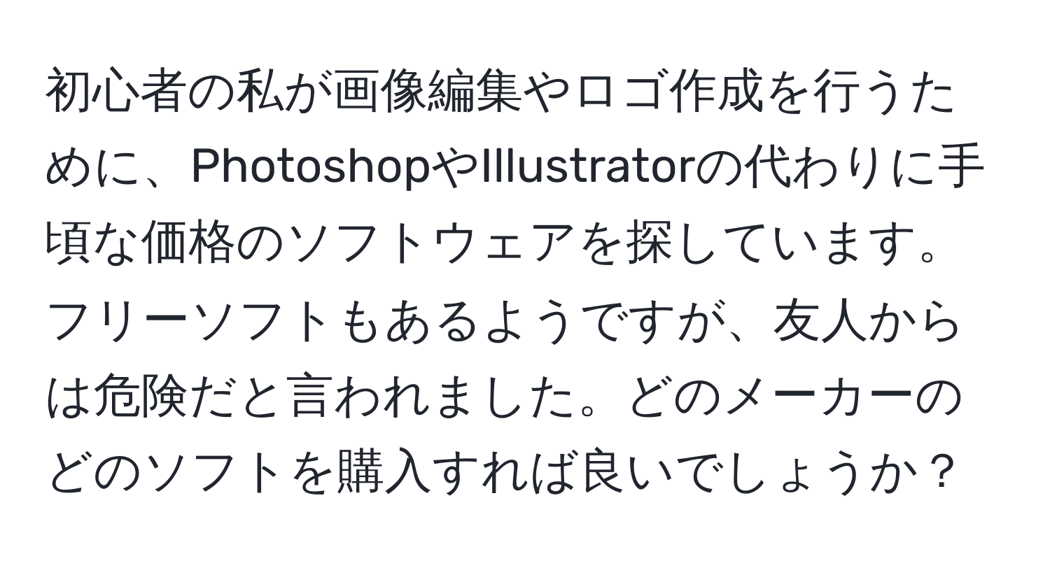 初心者の私が画像編集やロゴ作成を行うために、PhotoshopやIllustratorの代わりに手頃な価格のソフトウェアを探しています。フリーソフトもあるようですが、友人からは危険だと言われました。どのメーカーのどのソフトを購入すれば良いでしょうか？