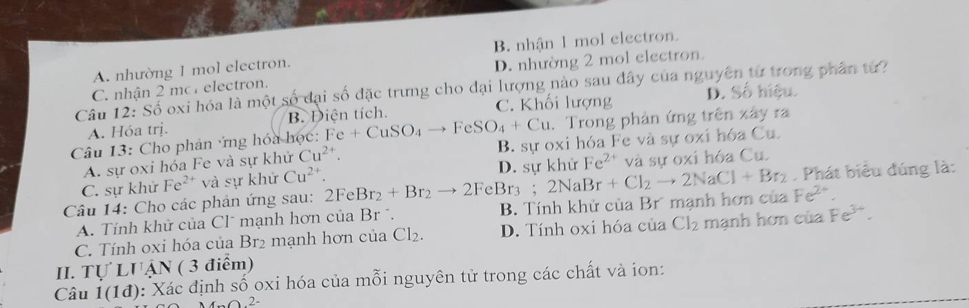 A. nhường 1 mol electron. B. nhận 1 mol electron
C. nhận 2 mo electron. D. nhường 2 mol electron.
Cầu 12: Số oxi hóa là một số đại số đặc trưng cho đại lượng nào sau đây của nguyên từ trong phân từ?
D. Số hiệu.
A. Hóa trị. B. Diện tích. C. Khối lượng
* Câu 13: Cho phản ứng hóa học: Fe+CuSO_4to FeSO_4+Cu. Trong phản ứng trên xây ra
A. sự oxi hóa Fe và sự khử Cu^(2+). B. sự oxi hóa Fe và sự oxi hóa Cu.
C. sự khử Fe^(2+) và sự khử Cu^(2+) D. sự khử Fe^(2+) và sự oxi hóa Cu.
Câu 14: Cho các phản ứng sau: 2FeBr_2+Br_2to 2FeBr_3. 2NaBr+Cl_2to 2NaCl+Br_2. Phát biểu đúng là:
A. Tính khử của Clˉ mạnh hơn của Br . B. Tính khử của Br mạnh hơn của Fe^(2+).
C. Tính oxi hóa của Br₂ mạnh hơn của Cl_2. D. Tính oxi hóa của Cl_2 mạnh hơn của Fe^(3+). 
II. Tự LUẠN ( 3 điểm)
Câu 1(1d) 0: Xác định số oxi hóa của mỗi nguyên tử trong các chất và ion:
2-