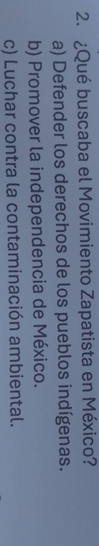 ¿Qué buscaba el Movimiento Zapatista en México?
a) Defender los derechos de los pueblos indígenas.
b) Promover la independencia de México.
c) Luchar contra la contaminación ambiental.