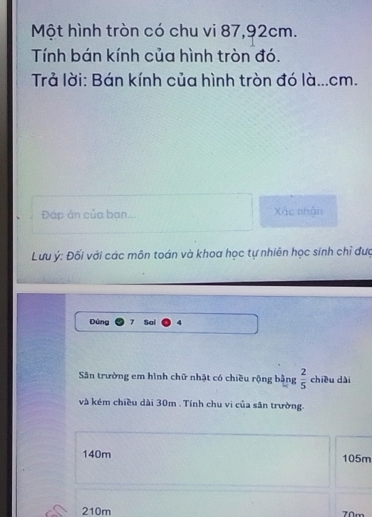 Một hình tròn có chu vi 87, 92cm.
Tính bán kính của hình tròn đó.
Trả lời: Bán kính của hình tròn đó là... cm.
Đáp án của ban.. Xác nhân
Lưu ý : Đối với các môn toán và khoa học tự nhiên học sinh chỉ đượ
Đúng 7 Sai 4
Sân trường em hình chữ nhật có chiều rộng bằng  2/5  chiều dài
và kém chiều dài 30m. Tính chu vi của sân trường.
140m 105m
210m 70m