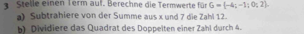 Stelle einen Term auf. Berechne die Termwerte für G= -4;-1;0;2. 
a) Subtrahiere von der Summe aus x und 7 die Zahl 12. 
b) Dividiere das Quadrat des Doppelten einer Zahl durch 4.