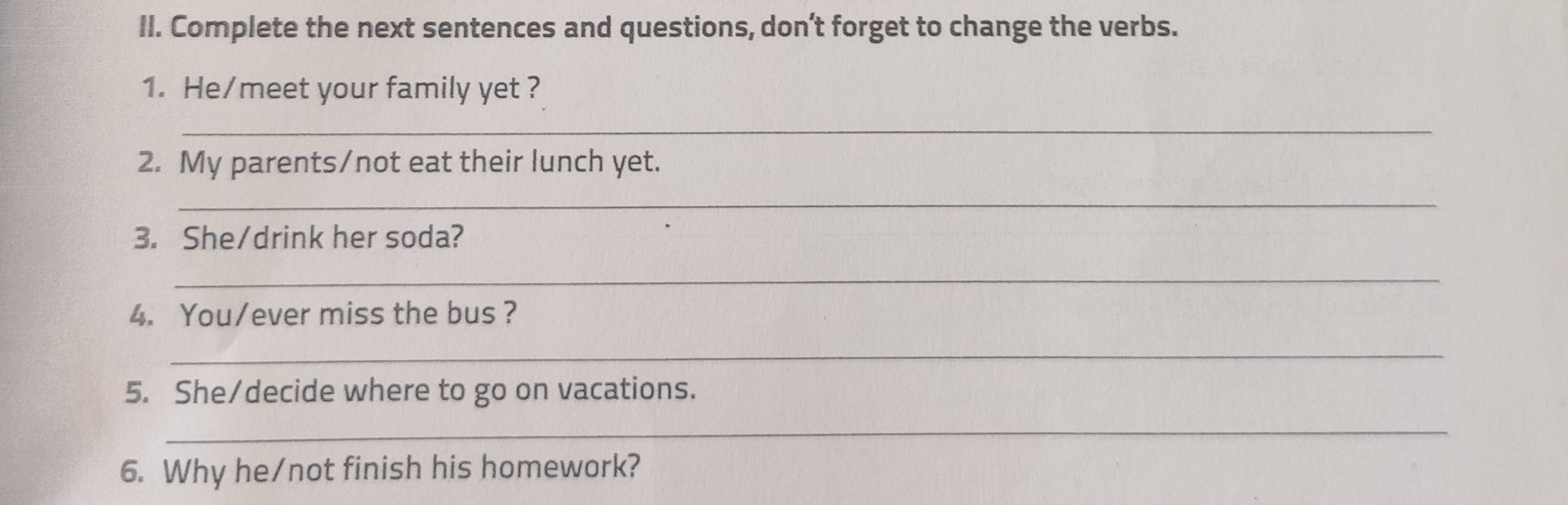 Complete the next sentences and questions, don’t forget to change the verbs. 
1. He/meet your family yet ? 
_ 
2. My parents/not eat their lunch yet. 
_ 
3. She/drink her soda? 
_ 
4. You/ever miss the bus? 
_ 
5. She/decide where to go on vacations. 
_ 
6. Why he/not finish his homework?