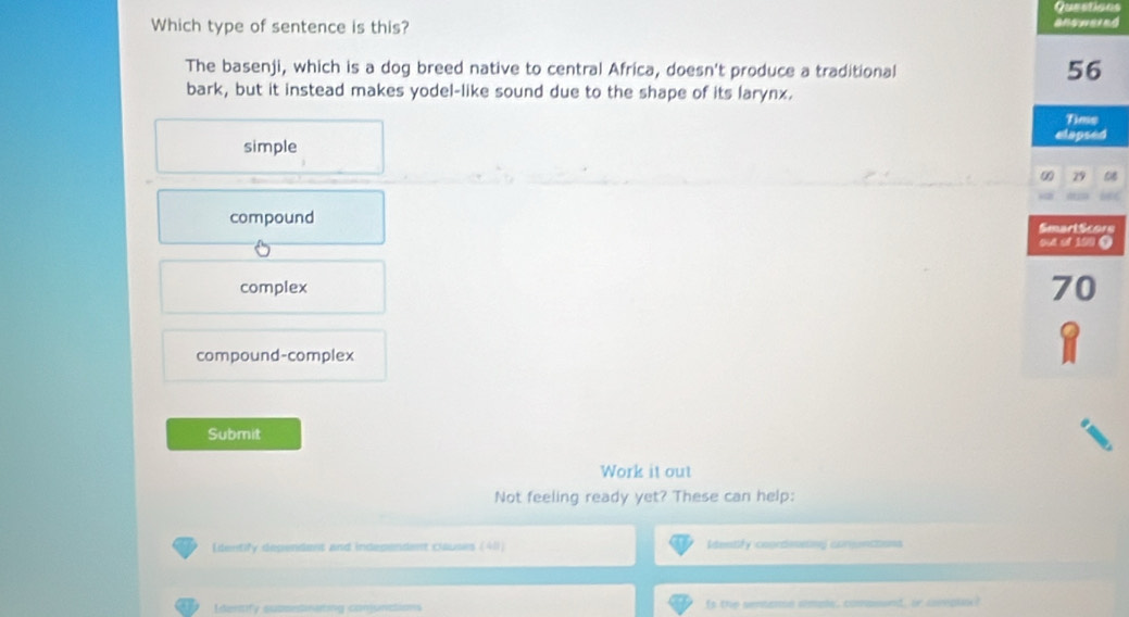 Questions
Which type of sentence is this?
The basenji, which is a dog breed native to central Africa, doesn't produce a traditional
56
bark, but it instead makes yodel-like sound due to the shape of its larynx.
Time
elapsed
simple
∞ 29
compound
Smart Scors
6
out of 190 T
complex 70
compound-complex
Submit
Work it out
Not feeling ready yet? These can help:
[dentify dependers and independent clauses (411) Identify coordessing conunctions
Identify supontnating conjuntion Is the sentenon ample, compoand, or soneplay?