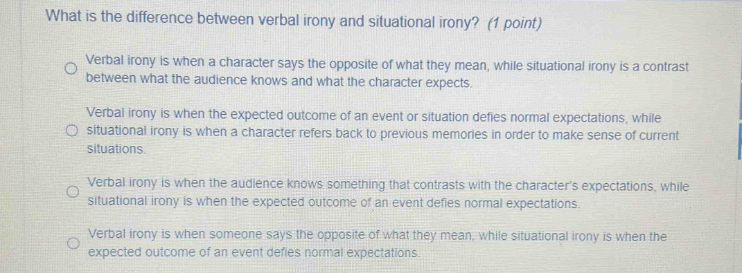 What is the difference between verbal irony and situational irony? (1 point)
Verbal irony is when a character says the opposite of what they mean, while situational irony is a contrast
between what the audience knows and what the character expects.
Verbal irony is when the expected outcome of an event or situation defies normal expectations, while
situational irony is when a character refers back to previous memories in order to make sense of current
situations.
Verbal irony is when the audience knows something that contrasts with the character's expectations, while
situational irony is when the expected outcome of an event defies normal expectations.
Verbal irony is when someone says the opposite of what they mean, while situational irony is when the
expected outcome of an event defies normal expectations.