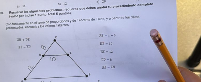 a) 34 b) 12 c) 29
III. Resuelve los siguientes problemas, recuerda que debes anotar tu procedimiento completo
(valor por inciso 1 punto, total 5 puntos)
Con fundamento en el tema de proporciones y de Teorema de Tales, y a partir de los datos
presentados, encuentra los valores faltantes:
overline AB=x-5
overline DE=10
overline AC=12
overline CD=8
overline BE=overline AD