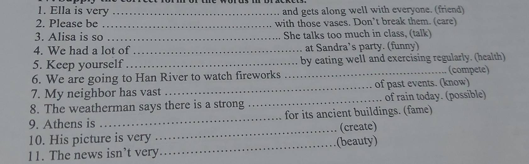 Ella is very _and gets along well with everyone. (friend) 
2. Please be _with those vases. Don’t break them. (care) 
3. Alisa is so _She talks too much in class, (talk) 
4. We had a lot of _at Sandra’s party. (funny) 
5. Keep yourself_ by eating well and exercising regularly. (health) 
6. We are going to Han River to watch fireworks _(compete) 
7. My neighbor has vast _of past events. (know) 
8. The weatherman says there is a strong _of rain today. (possible) 
9. Athens is _for its ancient buildings. (fame) 
10. His picture is very _(create) 
_(beauty) 
11. The news isn’t very