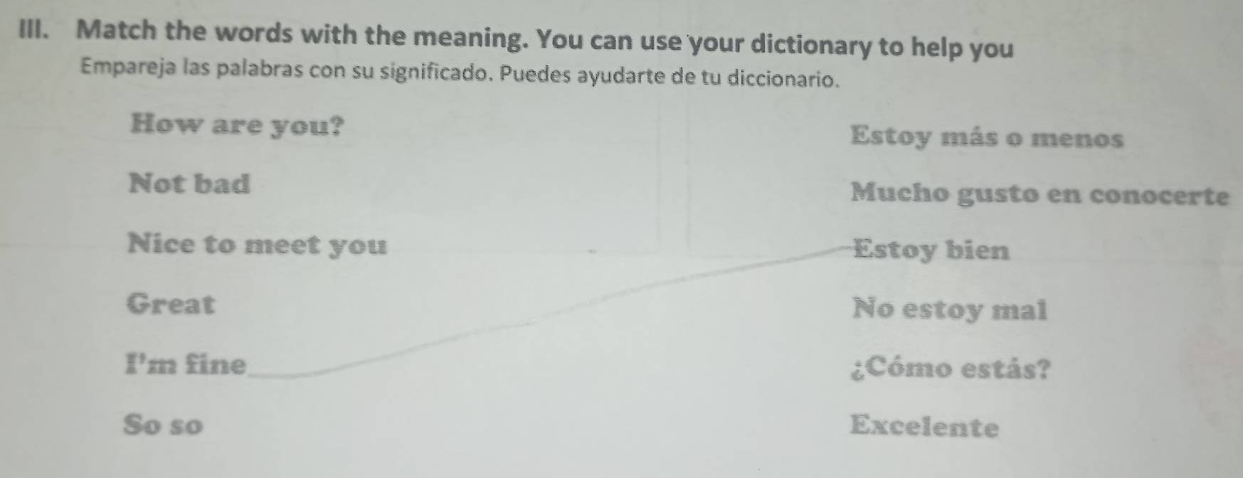 Match the words with the meaning. You can use your dictionary to help you
Empareja las palabras con su significado. Puedes ayudarte de tu diccionario.
How are you? Estoy más o menos
Not bad Mucho gusto en conocerte
Nice to meet you Estoy bien
Great No estoy mal
I' m fine ¿Cómo estás?
So so Excelente