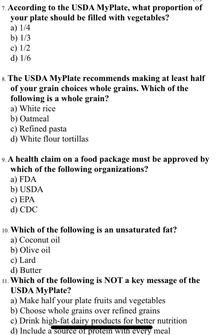 According to the USDA MyPlate, what proportion of
your plate should be filled with vegetables?
a) 1/4
b) 1/3
c) 1/2
d) 1/6
8. The USDA MyPlate recommends making at least half
of your grain choices whole grains. Which of the
following is a whole grain?
a) White rice
b) Oatmeal
c) Refined pasta
d) White flour tortillas
9. A health claim on a food package must be approved by
which of the following organizations?
a) FDA
b) USDA
c) EPA
d) CDC
10. Which of the following is an unsaturated fat?
a) Coconut oil
b) Olive oil
c) Lard
d) Butter
11. Which of the following is NOT a key message of the
USDA MyPlate?
a) Make half your plate fruits and vegetables
b) Choose whole grains over refined grains
c) Drink high-fat dairy products for better nutrition
d) Include a source of protein with every meal