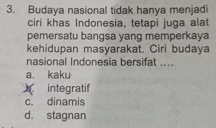 Budaya nasional tidak hanya menjadi
ciri khas Indonesia, tetapi juga alat
pemersatu bangsa yang memperkaya
kehidupan masyarakat. Ciri budaya
nasional Indonesia bersifat ....
a. kaku·
k. integratif
c. dinamis
d. stagnan