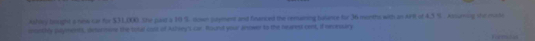 Ahrey beuight a snw car for $31,000 the part a 10 S. nown jryment and finenced the remaring balance far 36 months with an Arit of 4.3 %. Assuming the mushe 
iontlly payments, desurmone the toal coss of Achsey's car found your anower to the neared oent, if neoruary
