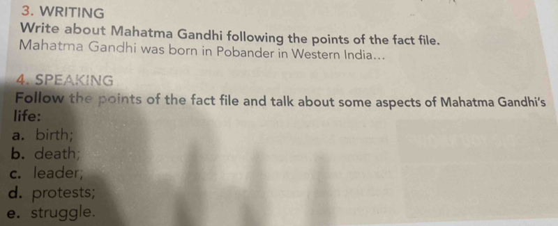 WRITING 
Write about Mahatma Gandhi following the points of the fact file. 
Mahatma Gandhi was born in Pobander in Western India... 
4. SPEAKING 
Follow the points of the fact file and talk about some aspects of Mahatma Gandhi's 
life: 
a. birth; 
b. death; 
c. leader; 
d. protests; 
e. struggle.