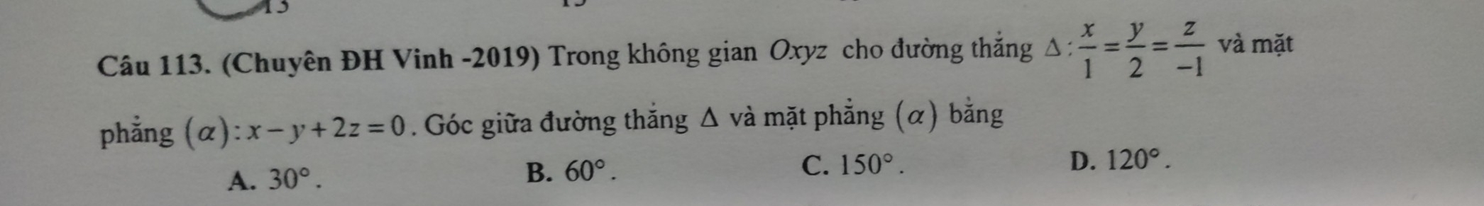 (Chuyên ĐH Vinh -2019) Trong không gian Oxyz cho đường thắng △ : x/1 = y/2 = z/-1  và mặt
phẳng (α) x-y+2z=0. Góc giữa đường thắng Δ và mặt phẳng (α) bằng
A. 30°. B. 60°.
C. 150°. D. 120°.