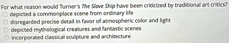 For what reason would Turner's The Sløve Ship have been criticized by traditional art critics?
depicted a commonplace scene from ordinary life
disregarded precise detail in favor of atmospheric color and light
depicted mythological creatures and fantastic scenes
incorporated classical sculpture and architecture