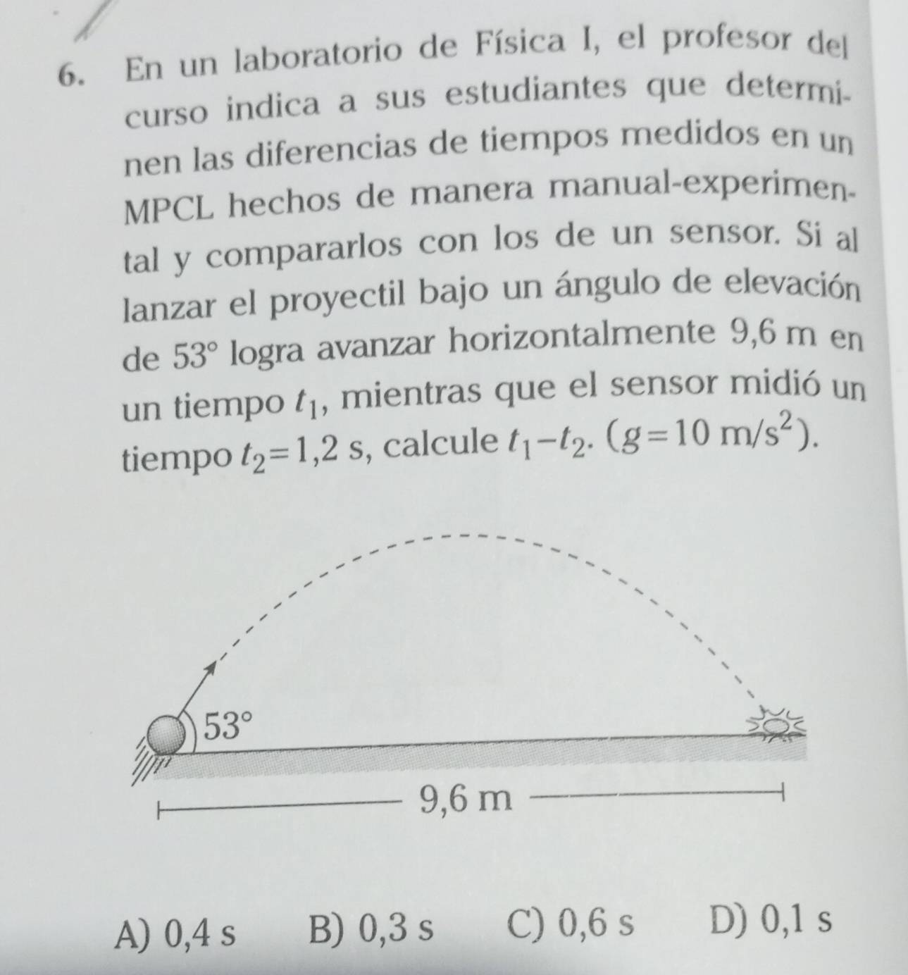 En un laboratorio de Física I, el profesor del
curso indica a sus estudiantes que determi-
nen las diferencias de tiempos medidos en un
MPCL hechos de manera manual-experimen-
tal y compararlos con los de un sensor. Si al
lanzar el proyectil bajo un ángulo de elevación
de 53° logra avanzar horizontalmente 9,6 m en
un tiempo t_1 , mientras que el sensor midió un
tiempo t_2=1,2s , calcule t_1-t_2.(g=10m/s^2).
A) 0,4 s B) 0,3 s C) 0,6 s D) 0,1 s