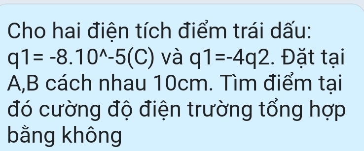 Cho hai điện tích điểm trái dấu:
q1=-8.10^(wedge)-5(C) và q1=-4q2. Đặt tại
A, B cách nhau 10cm. Tìm điểm tại 
đó cường độ điện trường tổng hợp 
bằng không