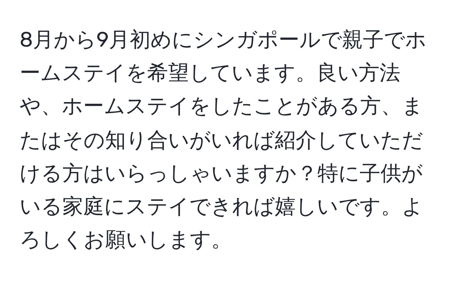 8月から9月初めにシンガポールで親子でホームステイを希望しています。良い方法や、ホームステイをしたことがある方、またはその知り合いがいれば紹介していただける方はいらっしゃいますか？特に子供がいる家庭にステイできれば嬉しいです。よろしくお願いします。