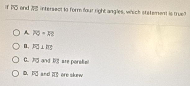 If overline PO and overline RS intersect to form four right angles, which statement is true?
A. overline PQ=overline RS
B. overline PQ⊥ overline RS
C. overline PQ and overline RS are parallel
D. overline PQ and overleftrightarrow RS are skew