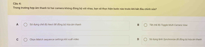 Trong trường hợp âm thanh từ hai camera không đồng bộ với nhau, bạn sẽ thực hiện bước nào trước khi bát đầu chỉnh sửa?
A Sử dụng chế độ Nest để đồng bộ hóa âm thanh B Tất chế độ Toggle Multi-Camera View
C Chọn Match sequence settings khi xuất video D Sử dụng lệnh Synchronize để đồng bộ hóa ám thanh