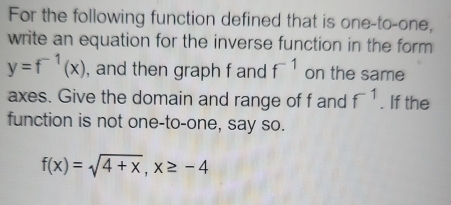 For the following function defined that is one-to-one, 
write an equation for the inverse function in the form
y=f^(-1)(x) , and then graph f and f^(-1) on the same 
axes. Give the domain and range of f and f^(-1). If the 
function is not one-to-one, say so.
f(x)=sqrt(4+x), x≥ -4