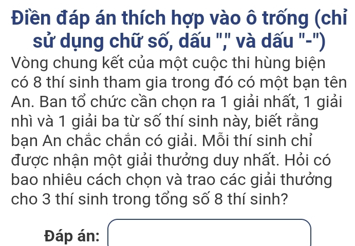 Điền đáp án thích hợp vào ô trống (chỉ 
sử dụng chữ số, dấu ",' và dấu "-") 
Vòng chung kết của một cuộc thi hùng biện 
có 8 thí sinh tham gia trong đó có một bạn tên 
An. Ban tổ chức cần chọn ra 1 giải nhất, 1 giải 
nhì và 1 giải ba từ số thí sinh này, biết rằng 
bạn An chắc chắn có giải. Mỗi thí sinh chỉ 
được nhận một giải thưởng duy nhất. Hỏi có 
bao nhiêu cách chọn và trao các giải thưởng 
cho 3 thí sinh trong tổng số 8 thí sinh? 
Đáp án: