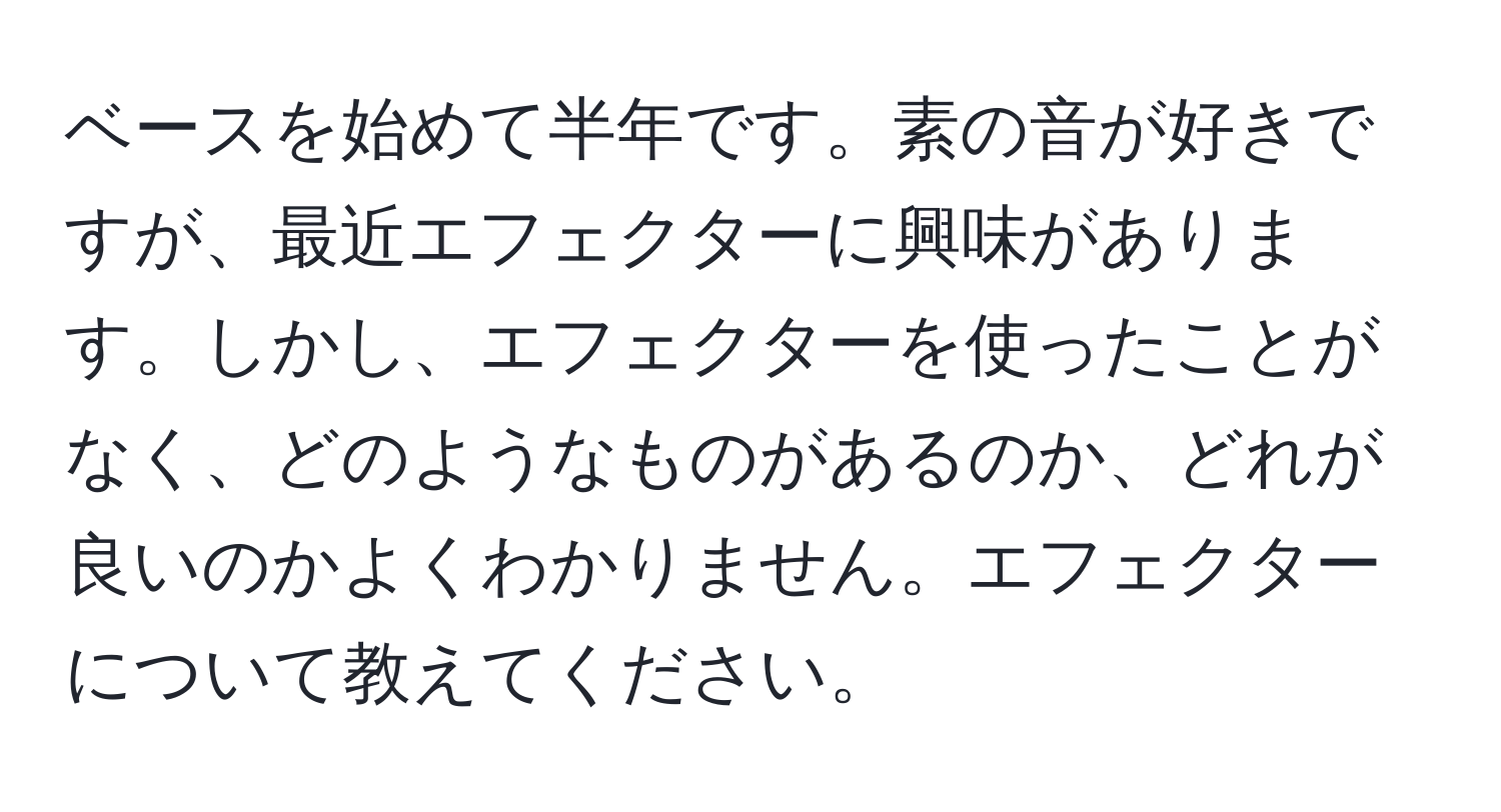 ベースを始めて半年です。素の音が好きですが、最近エフェクターに興味があります。しかし、エフェクターを使ったことがなく、どのようなものがあるのか、どれが良いのかよくわかりません。エフェクターについて教えてください。