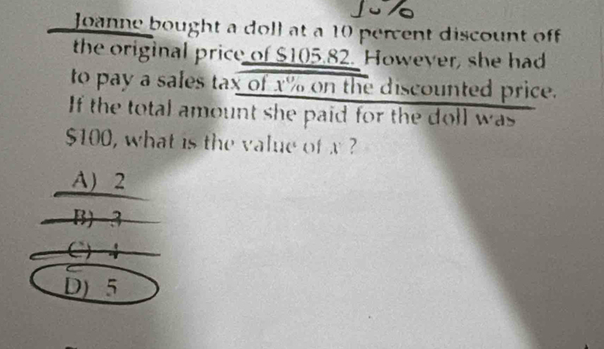 Joanne bought a doll at a 10 percent discount off 
the original price of $105.82. However, she had
to pay a sales tax of x% on the discounted price.
If the total amount she paid for the doll was
$100, what is the value of x ?
A) 2
B) -3
C) +
D) 5