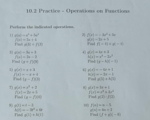 10.2 Practice - Operations on Functions 
Perform the indicated operations. 
1) g(a)=a^3+5a^2 2) f(x)=-3x^2+3x
f(a)=2a+4
g(x)=2x+5
Find g(3)+f(3) Find f(-4)/ g(-4)
3) g(a)=3a+3 4) g(x)=4x+3
f(a)=2a-2
h(x)=x^3-2x^2
Find (g+f)(9) Find (g-h)(-1)
5) g(x)=x+3 6) g(x)=-4x+1
f(x)=-x+4
h(x)=-2x-1
Find (g-f)(3) Find g(5)+h(5)
7) g(x)=x^2+2 8) g(x)=3x+1
f(x)=2x+5
f(x)=x^3+3x^2
Find (g-f)(0) Find g(2)· f(2)
9) g(t)=t-3 10) f(n)=n-5
h(t)=-3t^3+6t
g(n)=4n+2
Find g(1)+h(1) Find (f+g)(-8)