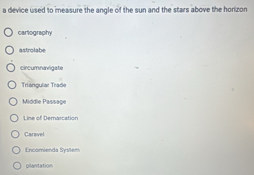 a device used to measure the angle of the sun and the stars above the horizon
cartography
astrolabe
circumnavigate
Triangular Trade
Middle Passage
Line of Demarcation
Caravel
Encomienda System
plantation