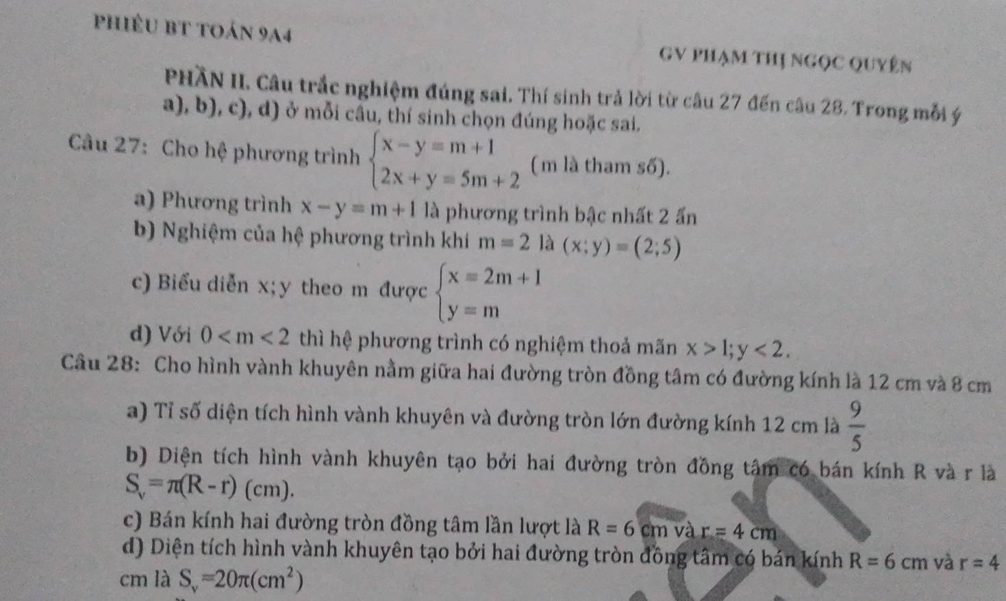 phiêu bt toán 9a4 GV Phạm thị ngọc Quyên 
PHĂN II. Câu trắc nghiệm đúng sai. Thí sinh trả lời từ câu 27 đến câu 28. Trong mỗi ý 
a), b), c), d) ở mỗi câu, thí sinh chọn đúng hoặc sai. 
Câu 27: Cho hệ phương trình beginarrayl x-y=m+1 2x+y=5m+2endarray. (m là tham số). 
a) Phương trình x-y=m+1 là phương trình bậc nhất 2 ấn 
b) Nghiệm của hệ phương trình khi m=2 là (x;y)=(2;5)
c) Biểu diễn x; y theo m được beginarrayl x=2m+1 y=mendarray.
d) Với 0 thì hệ phương trình có nghiệm thoả mãn x>1; y<2</tex>. 
Câu 28: Cho hình vành khuyên nằm giữa hai đường tròn đồng tâm có đường kính là 12 cm và 8 cm
a) Tỉ số diện tích hình vành khuyên và đường tròn lớn đường kính 12 cm là  9/5 
b) Diện tích hình vành khuyên tạo bởi hai đường tròn đồng tâm có bán kính R và r là
S_v=π (R-r)(cm). 
c) Bán kính hai đường tròn đồng tâm lần lượt là R=6cm và r=4cm
d) Diện tích hình vành khuyên tạo bởi hai đường tròn đồng tâm có bán kính R=6cm và r=4
cm là S_v=20π (cm^2)