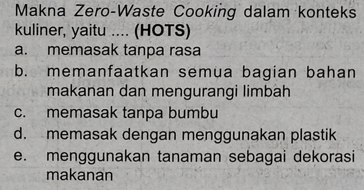 Makna Zero-Waste Cooking dalam konteks
kuliner, yaitu .... (HOTS)
a. memasak tanpa rasa
b. memanfaatkan semua bagian bahan
makanan dan mengurangi limbäh
c. memasak tanpa bumbu
d. memasak dengan menggunakan plastik
e. menggunakan tanaman sebagai dekorasi
makanan