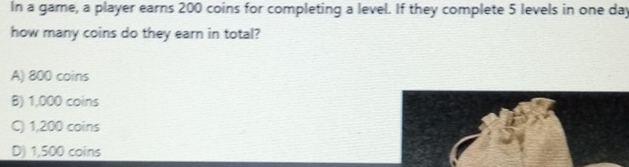 In a game, a player earns 200 coins for completing a level. If they complete 5 levels in one day
how many coins do they earn in total?
A) 800 coins
B) 1,000 coins
C) 1,200 coins
D) 1,500 coins