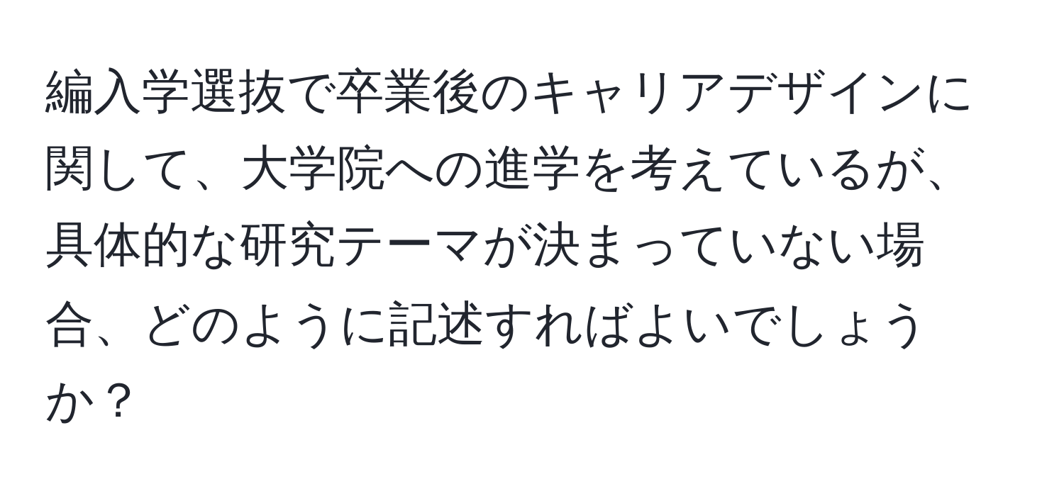 編入学選抜で卒業後のキャリアデザインに関して、大学院への進学を考えているが、具体的な研究テーマが決まっていない場合、どのように記述すればよいでしょうか？