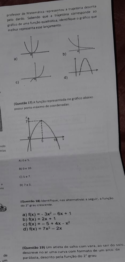 professor de Matemática representou a trajetória descrita
pelo dardo. Sabendo que a trajetória corresponde ao
gráfico de uma função quadrática, identifique o gráfico que
melhor representa esse lançamento.
b)
a)
d)
c
(Questão 17) A função representada no gráfico abaixo
possui ponto máximo de coordenadas.
ndo
ntas
A) 0 e 5.
B) 0 e 10.
C) S e 7
a D) 7 e 5
ns
(Questão 18) Identifique, nas alternativas a seguir, a função
do 2° grau crescente.
a) f(x)=-3x^2-6x+1
b) f(x)=2x+1
c) f(x)=-5+4x-x^2
d) f(x)=7x^2-2x
(Questão 19) Um atleta de salto com vara, ao sair do solo.
descreve no ar uma curva com formato de um arco de
de
um parábola, descrito pela função do 2° grau