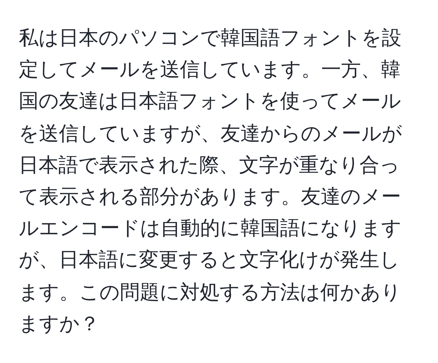 私は日本のパソコンで韓国語フォントを設定してメールを送信しています。一方、韓国の友達は日本語フォントを使ってメールを送信していますが、友達からのメールが日本語で表示された際、文字が重なり合って表示される部分があります。友達のメールエンコードは自動的に韓国語になりますが、日本語に変更すると文字化けが発生します。この問題に対処する方法は何かありますか？