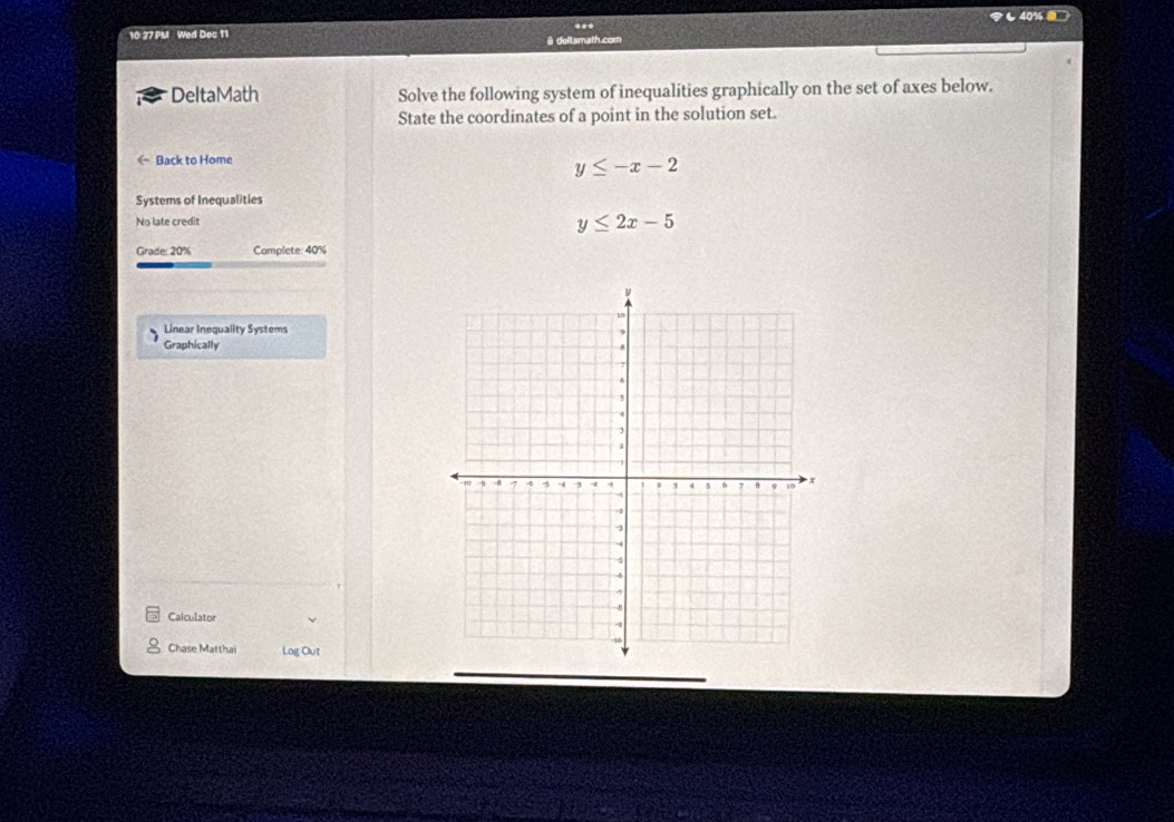 ... も40% 
10: 27 PM Wed Dec 11 # dellsmath.com
DeltaMath Solve the following system of inequalities graphically on the set of axes below.
State the coordinates of a point in the solution set.
《 Back to Home
y≤ -x-2
Systems of Inequalities
No late credit y≤ 2x-5
Grade: 20% Complete: 40%
Linear Inequality Systems
Graphically 
Calculator
Chase Matthai Log Out