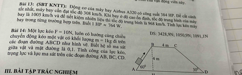 # của vận động viên này.
Bài 13: (SBT KNTT): Động cơ của máy bay Airbus A320 có công suất 384 HP. Để cất cánh
tốt nhất, máy bay cần đạt tốc độ 308 km/h. Khi bay ở độ cao ổn định, tốc độ trung bình của máy
bay là 1005 km/h và để tiết kiệm nhiên liệu thì tốc độ trung bình là 968 km/h. Tính lực kéo máy
bay trong từng trường hợp trên. Biết 1HPapprox 764W.
Bài 14: Một lực kéo F=10N T, luôn có hướng cùng chiều ĐS: 3428,9N; 1050,9N; 1091,1N
chuyển động kéo một vật có khối lượng m=1kg đi trên
các đoạn đường ABCD như hình vẽ. Biết hệ số ma sát
giữa vật và mặt đường là 0,1. Tính công của lực kéo,
trọng lực và lực ma sát trên các đoạn đường AB, BC, CD.
III. bài tập trÁc nghiệm i