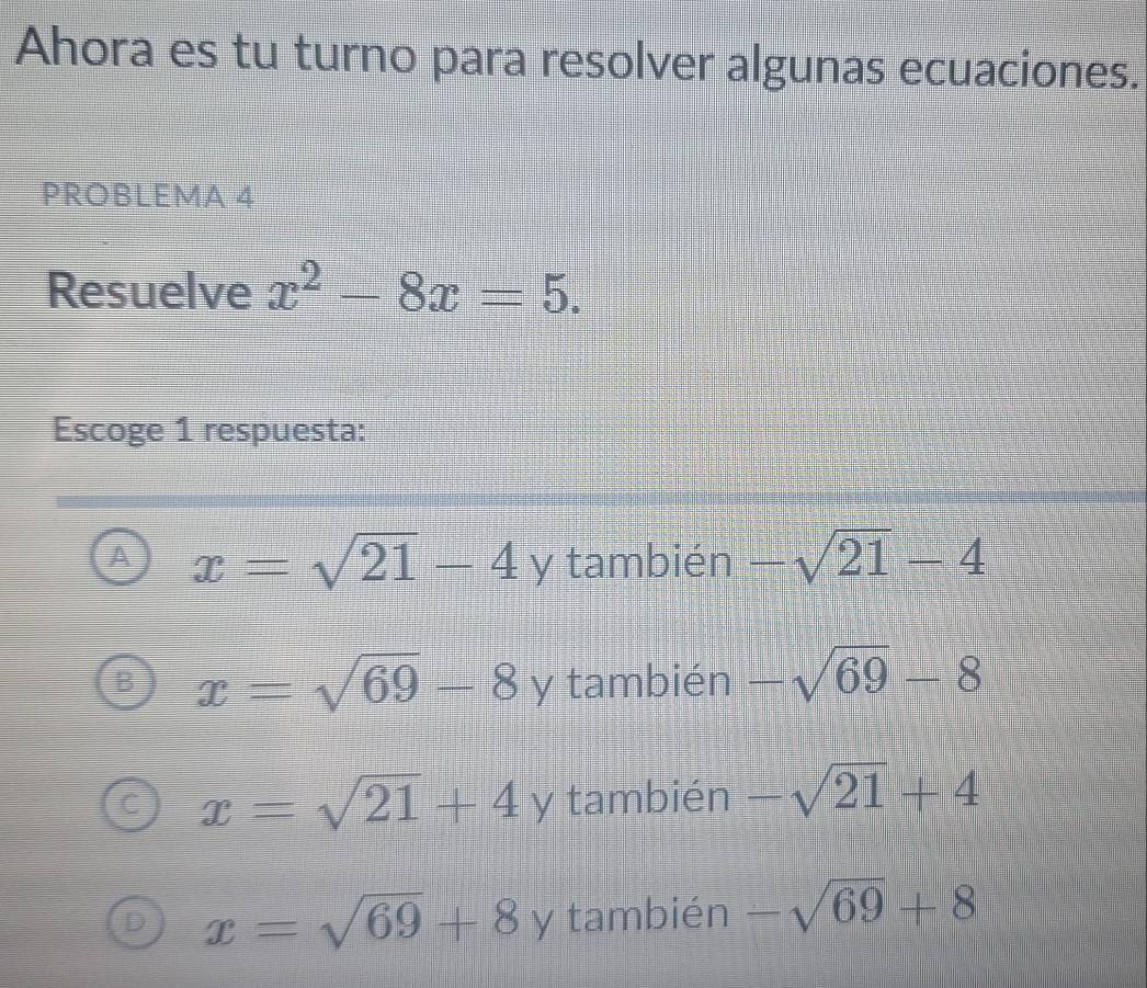 Ahora es tu turno para resolver algunas ecuaciones.
PROBLEMA 4
Resuelve x^2-8x=5. 
Escoge 1 respuesta:
x=sqrt(21)-4y también -sqrt(21)-4
x=sqrt(69)-8 y también -sqrt(69)-8
 □ /□  
x=sqrt(21)+4y también -sqrt(21)+4
D x=sqrt(69)+8y también -sqrt(69)+8