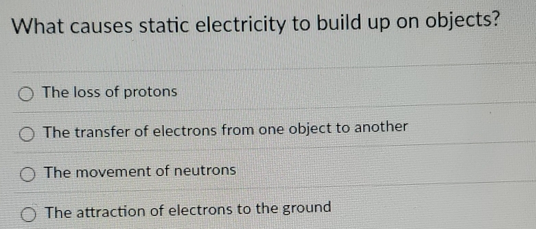 What causes static electricity to build up on objects?
The loss of protons
The transfer of electrons from one object to another
The movement of neutrons
The attraction of electrons to the ground