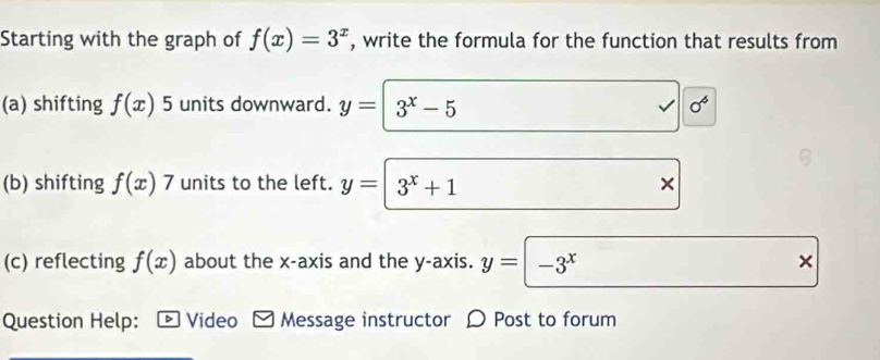 Starting with the graph of f(x)=3^x , write the formula for the function that results from 
(a) shifting f(x) 5 units downward. y= 3^x-5 √ sigma^6
(b) shifting f(x)7 units to the left. y= 3^x+1 × 
(c) reflecting f(x) about the x-axis and the y-axis. y=-3^x × 
Question Help: * Video Message instructor 〇 Post to forum