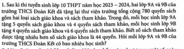 Sau kì thi tuyển sinh lớp 10 THPT năm học 2023 - 2024, hai lớp 9A và 9B của 
trường THCS Đoàn Kết đã tặng lại thư viện trường tổng cộng 780 quyển sách 
gốm hai loại sách giáo khoa và sách tham khảo. Trong đó, mỗi học sinh lớp 9A 
tặng 5 quyển sách giáo khoa và 4 quyển sách tham khảo, mỗi học sinh lớp 9B
tặng 4 quyển sách giáo khoa và 6 quyển sách tham khảo. Biết số sách tham khảo 
được tặng nhiều hơn số sách giáo khoa là 44 quyển. Hỏi mỗi lớp 9A và 9B của 
trường THCS Đoàn Kết có bao nhiêu học sinh?