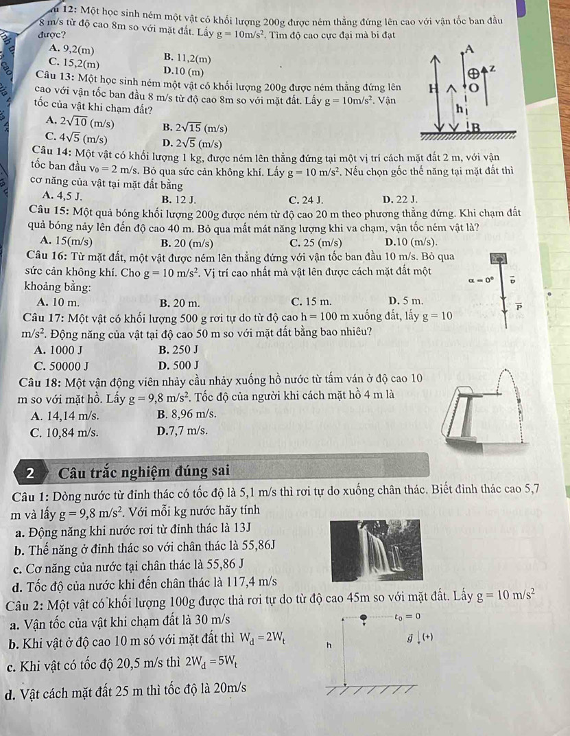 12: Một học sinh ném một vật có khối lượng 200g được ném thẳng đứng lên cao với vận tốc ban đầu
8 m/s từ độ cao 8m so với mặt đất. Lấy
được? g=10m/s^2.  Tìm độ cao cực đại mà bi đạt
A. 9,2(m) B. 11,2(m)
a C. 15,2(m)
D.10 (m)
Câu 13: Một học sinh ném một vật có khổi lượng 200g được ném thẳng đứng lên
cao với vận tốc ban đầu 8 m/s từ độ cao 8m so với mặt đất. Lấy g=10m/s^2 Vận
ốc của vật khi chạm đất?
A. 2sqrt(10) (m/s) B. 2sqrt(15)(m/s)
C. 4sqrt(5)(m/s D. 2sqrt(5)(m/s)
Câu 14:Mhat Qt vật có khối lượng 1 kg, được ném lên thẳng đứng tại một vị trí cách mặt đất 2 m, với vận
tốc ban đầu v_0=2m/s. Bỏ qua sức cản không khí. Lấy g=10m/s^2. Nếu chọn gốc thế năng tại mặt đất thì
cơ năng của vật tại mặt đất bằng
A. 4,5 J. B. 12 J. C. 24 J. D. 22 J.
Câu 15: Một quả bóng khối lượng 200g được ném từ độ cao 20 m theo phương thẳng đứng. Khi chạm đất
quả bóng nảy lên đến độ cao 40 m. Bỏ qua mất mát năng lượng khi va chạm, vận tốc ném vật là?
A. 15(m/s) B. 20 (m/s) C. 25 (m/s) D.10 (m/s).
Câu 16: Từ mặt đất, một vật được ném lên thẳng đứng với vận tốc ban đầu 10 m/s. Bỏ qua
sức cản không khí. Cho g=10m/s^2 F. Vị trí cao nhất mà vật lên được cách mặt đất một
khoảng bằng:
alpha =0^0 D
A. 10 m. B. 20 m. C. 15 m. D. 5 m.
Câu 17: Một vật có khối lượng 500 g rơi tự do từ dhat Qcaoh=100 m xuống đất, lấy g=10
m/s^2. Động năng của vật tại độ cao 50 m so với mặt đất bằng bao nhiêu?
A. 1000 J B. 250 J
C. 50000 J D. 500 J
Câu 18: Một vận động viên nhảy cầu nhảy xuống hồ nước từ tấm ván ở độ cao 10
m so với mặt hồ. Lấy g=9,8m/s^2. Tốc độ của người khi cách mặt hồ 4 m là
A. 14,14 m/s. B. 8,96 m/s.
C. 10,84 m/s. D.7,7 m/s.
2  Câu trắc nghiệm đúng sai
Câu 1: Dòng nước từ đỉnh thác có tốc độ là 5,1 m/s thì rơi tự do xuống chân thác. Biết đinh thác cao 5,7
m và lấy g=9,8m/s^2.  Với mỗi kg nước hãy tính
a. Động năng khi nước rơi từ đỉnh thác là 13J
b. Thế năng ở đỉnh thác so với chân thác là 55,86J
c. Cơ năng của nước tại chân thác là 55,86 J
d. Tốc độ của nước khi đến chân thác là 117,4 m/s
Câu 2: Một vật có khối lượng 100g được thả rơi tự do từ độ cao 45m so với mặt đất. Lấy g=10m/s^2
a. Vận tốc của vật khi chạm đất là 30 m/s
t_0=0
b. Khi vật ở độ cao 10 m só với mặt đất thì W_d=2W_t h
g downarrow (+)
c. Khi vật có tốc độ 20,5 m/s thì 2W_d=5W_t
d. Vật cách mặt đất 25 m thì tốc độ là 20m/s