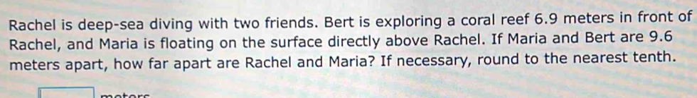 Rachel is deep-sea diving with two friends. Bert is exploring a coral reef 6.9 meters in front of 
Rachel, and Maria is floating on the surface directly above Rachel. If Maria and Bert are 9.6
meters apart, how far apart are Rachel and Maria? If necessary, round to the nearest tenth.