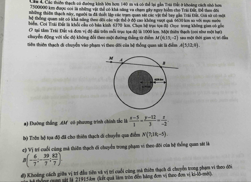 Cầu 4. Các thiên thạch có đường kính lớn hơn 140 m và có thể lại gần Trái Đất ở khoảng cách nhỏ hơn
7500000 km được coi là những vật thể có khả năng va chạm gây nguy hiểm cho Trái Đất. Để theo dõi
những thiên thạch này, người ta đã thiết lập các trạm quan sát các vật thể bay gần Trái Đất. Giả sử có một
hệ thống quan sát có khả năng theo dõi các vật thể ở độ cao không vượt quá 6630 km so với mực nước
biển. Coi Trái Đất là khối cầu có bán kính 6370 km. Chọn hệ trục tọa độ Oxyz trong không gian có gốc
O tại tâm Trái Đất và đơn vị độ dài trên mỗi trục tọa độ là 1000 km. Một thiên thạch (coi như một hạt)
chuyển động với tốc độ không đổi theo một đường thẳng từ điểm M(6;15;-2) sau một thời gian vị trí đầu
tiên thiên thạch di chuyển vào phạm vi theo dõi của hhat xi  thống quan sát là điểm A(5;12;0).
a) Đường thắng AM có phương trình chính tắc là  (x-5)/1 = (y-12)/3 = z/-2 .
b) Trên hệ tọa độ đã cho thiên thạch di chuyển qua điểm N(7;18;-5).
c) Vị trí cuối cùng mà thiên thạch di chuyển trong phạm vi theo dõi của hệ thống quan sát là
B(- 6/7 ;- 39/7 ; 82/7 ).
d) Khoảng cách giữa vị trí đầu tiên và vị trí cuối cùng mà thiên thạch di chuyển trong phạm vi theo dõi
Tể th  g quan sát là 21915km (kết quả làm tròn đến hàng đơn vị theo đơn vị ki-lô-mét).