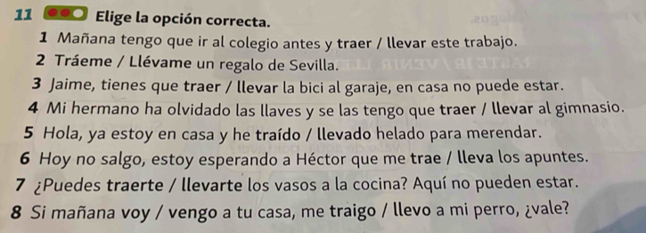 11 ●●0 Elige la opción correcta. 
1 Mañana tengo que ir al colegio antes y traer / llevar este trabajo. 
2 Tráeme / Llévame un regalo de Sevilla. 
3 Jaime, tienes que traer / llevar la bici al garaje, en casa no puede estar. 
4 Mi hermano ha olvidado las llaves y se las tengo que traer / llevar al gimnasio. 
5 Hola, ya estoy en casa y he traído / llevado helado para merendar. 
6 Hoy no salgo, estoy esperando a Héctor que me trae / lleva los apuntes. 
7 ¿Puedes traerte / llevarte los vasos a la cocina? Aquí no pueden estar. 
8 Si mañana voy / vengo a tu casa, me traigo / llevo a mi perro, ¿vale?