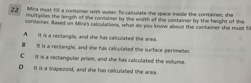 Mira must fill a container with water. To calculate the space inside the container, she
multiplies the length of the container by the width of the container by the height of the
container. Based on Mira's calculations, what do you know about the container she must fi
A It is a rectangle, and she has calculated the area.
B It is a rectangle, and she has calculated the surface perimeter.
C It is a rectangular prism, and she has calculated the volume.
D It is a trapezoid, and she has calculated the area..