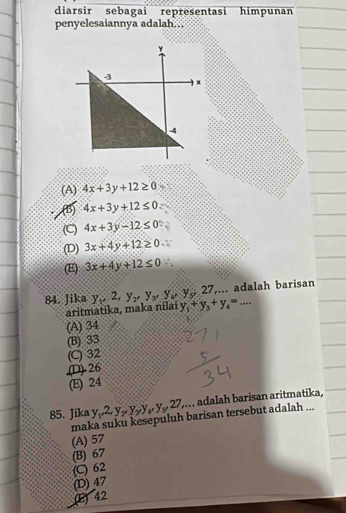 diarsir sebagai representasi himpunan
penyelesaiannya adalah...
(A) 4x+3y+12≥ 0
(5) 4x+3y+12≤ 0
(C) 4x+3y-12≤ 0
(D) 3x+4y+12≥ 0
(E) 3x+4y+12≤ 0
27,... adalah barisan
84. Jika y_1, 2, y_2, y_3, y_4, y_5 y_1+y_3+y_4=... 
aritmatika, maka nilai
(A) 34
(B) 33
(C) 32 .(D) -26
(E) 24
85. Jika y_1, 2, y_2, y_3, y_4, y_5, 27,... . adalah barisan aritmatika,
maka suku kesepuluh barisan tersebut adalah ...
(A) 57
(B) 67
(C) 62
(D) 47
(E) 42