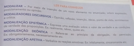 LER PARA CONHECER 
MODALIZAR - Por meio da inserção de um novo elemento no enunciado, inferir expressão 
posicionamento ou opinião 
e critica. 
MODALIZADORES DISCURSIVOS - Opinião, reflexão, intenção, ideias, ponto de vista, sentimentos 
MODALIZAÇÃO EPISTÊMICA - Expressa uma avaliação sobre o valor de verdade e as condições 
de verdade das proposições. Ex: realmente, talvez, quase etc 
MODALIZAÇÃO DEÔNTICA - Refere-se ao princípio da obrigação, da permissão, 
Ex: obrigatoriamente, necessariamente etc 
MODALIZAÇÃO AFETIVA - Verbaliza as reações emotivas: Ex: infelizmente, sinceramente etc