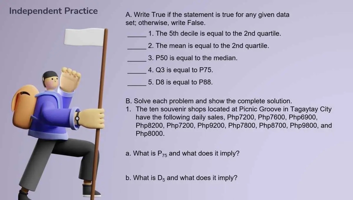 Independent Practice A. Write True if the statement is true for any given data 
set; otherwise, write False. 
_1. The 5th decile is equal to the 2nd quartile. 
_2. The mean is equal to the 2nd quartile. 
_3. P50 is equal to the median. 
_4. Q3 is equal to P75. 
_5. D8 is equal to P88. 
B. Solve each problem and show the complete solution. 
1. The ten souvenir shops located at Picnic Groove in Tagaytay City 
have the following daily sales, Php7200, Php7600, Php6900,
Php8200, Php7200, Php9200, Php7800, Php8700, Php9800, and
Php8000. 
a. What is P_75 and what does it imply? 
b. What is D_5 and what does it imply?