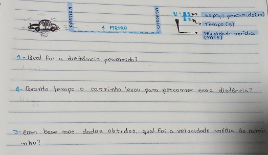 Eo paro percrrrido(m) 
A METRG Tempo(S) 
velocidade media cmis] 
A. Qval foi a distancia percorerido? 
- Qvanto tempo o carrimho levou para perconer esea distancia? 
3- eam base mos dados obtidos, qual for a velocicade media do camn 
mho?